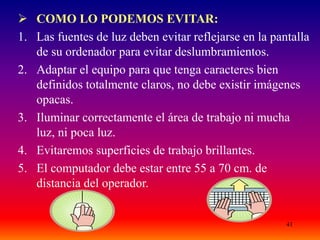 41
 COMO LO PODEMOS EVITAR:
1. Las fuentes de luz deben evitar reflejarse en la pantalla
de su ordenador para evitar deslumbramientos.
2. Adaptar el equipo para que tenga caracteres bien
definidos totalmente claros, no debe existir imágenes
opacas.
3. Iluminar correctamente el área de trabajo ni mucha
luz, ni poca luz.
4. Evitaremos superficies de trabajo brillantes.
5. El computador debe estar entre 55 a 70 cm. de
distancia del operador.
 