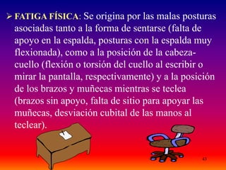 43
 FATIGA FÍSICA: Se origina por las malas posturas
asociadas tanto a la forma de sentarse (falta de
apoyo en la espalda, posturas con la espalda muy
flexionada), como a la posición de la cabeza-
cuello (flexión o torsión del cuello al escribir o
mirar la pantalla, respectivamente) y a la posición
de los brazos y muñecas mientras se teclea
(brazos sin apoyo, falta de sitio para apoyar las
muñecas, desviación cubital de las manos al
teclear).
 