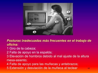 44
Posturas inadecuadas más frecuentes en el trabajo de
oficina:
1 Giro de la cabeza;
2 Falta de apoyo en la espalda;
3 Elevación de hombros debido al mal ajuste de la altura
mesa-asiento;
4 Falta de apoyo para las muñecas y antebrazos;
5 Extensión y desviación de la muñeca al teclear
 