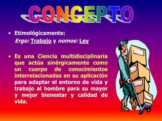5
• Etimológicamente:
Ergo: Trabajo y nomos: Ley
• Es una Ciencia multidisciplinaria
que actúa sinérgicamente como
un cuerpo de conocimientos
interrelacionadas en su aplicación
para adaptar el entorno de vida y
trabajo al hombre para su mayor
y mejor bienestar y calidad de
vida.
 