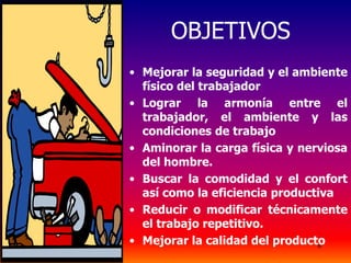 6
OBJETIVOS
• Mejorar la seguridad y el ambiente
físico del trabajador
• Lograr la armonía entre el
trabajador, el ambiente y las
condiciones de trabajo
• Aminorar la carga física y nerviosa
del hombre.
• Buscar la comodidad y el confort
así como la eficiencia productiva
• Reducir o modificar técnicamente
el trabajo repetitivo.
• Mejorar la calidad del producto
 