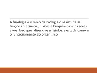 A fisiologia é o ramo da biologia que estuda as
funções mecânicas, físicas e bioquímicas dos seres
vivos. Isso quer dizer que a fisiologia estuda como é
o funcionamento do organismo
 