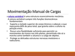Movimentação Manual de Cargas
A coluna vertebral é uma estrutura essencialmente mecânica.
A coluna vertebral cumpre três funções biomecânicas
fundamentais:
• Suporta a metade superior do corpo (tronco e cabeça), o que
representa 60% do peso total, que gravita sobre a coluna na
posição ereta;
• Possui uma flexibilidade suficiente para permitir os
movimentos do tronco nos três planos, permitindo não só a
marcha como também o alcance e a carga de objetos.
• Protege as delicadas estruturas nervosas medulares e
radiculares.
 