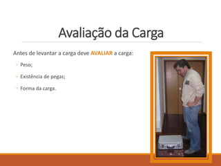 Avaliação da Carga
Antes de levantar a carga deve AVALIAR a carga:
◦ Peso;
◦ Existência de pegas;
◦ Forma da carga.
 
