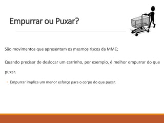 Empurrar ou Puxar?
São movimentos que apresentam os mesmos riscos da MMC;
Quando precisar de deslocar um carrinho, por exemplo, é melhor empurrar do que
puxar.
◦ Empurrar implica um menor esforço para o corpo do que puxar.
 