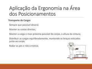Aplicação da Ergonomia na Área
dos Posicionamentos
Transporte de Cargas
Sempre que possível deverá:
Manter as costas direitas;
Manter a carga o mais próximo possível do corpo, à altura da cintura;
Distribuir as cargas equilibradamente, mantendo os braços esticados
junto ao corpo;
Rodar os pés e não o tronco.
 