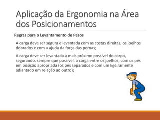 Aplicação da Ergonomia na Área
dos Posicionamentos
Regras para o Levantamento de Pesos
A carga deve ser segura e levantada com as costas direitas, os joelhos
dobrados e com a ajuda da força das pernas;
A carga deve ser levantada a mais próximo possível do corpo,
segurando, sempre que possível, a carga entre os joelhos, com os pés
em posição apropriada (os pés separados e com um ligeiramente
adiantado em relação ao outro);
 