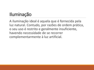 Iluminação
A iluminação ideal é aquela que é fornecida pela
luz natural. Contudo, por razões de ordem prática,
o seu uso é restrito e geralmente insuficiente,
havendo necessidade de se recorrer
complementarmente à luz artificial.
 
