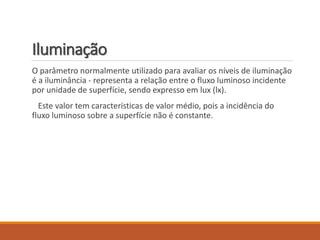 Iluminação
O parâmetro normalmente utilizado para avaliar os níveis de iluminação
é a iluminância - representa a relação entre o fluxo luminoso incidente
por unidade de superfície, sendo expresso em lux (lx).
Este valor tem características de valor médio, pois a incidência do
fluxo luminoso sobre a superfície não é constante.
 