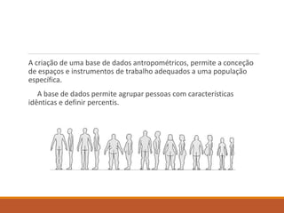 A criação de uma base de dados antropométricos, permite a conceção
de espaços e instrumentos de trabalho adequados a uma população
específica.
A base de dados permite agrupar pessoas com características
idênticas e definir percentis.
 