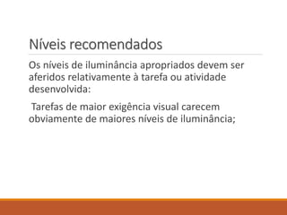 Níveis recomendados
Os níveis de iluminância apropriados devem ser
aferidos relativamente à tarefa ou atividade
desenvolvida:
Tarefas de maior exigência visual carecem
obviamente de maiores níveis de iluminância;
 