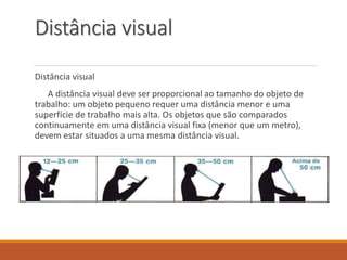 Distância visual
Distância visual
A distância visual deve ser proporcional ao tamanho do objeto de
trabalho: um objeto pequeno requer uma distância menor e uma
superfície de trabalho mais alta. Os objetos que são comparados
continuamente em uma distância visual fixa (menor que um metro),
devem estar situados a uma mesma distância visual.
 