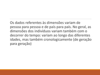 Os dados referentes às dimensões variam de
pessoa para pessoa e de país para país. No geral, as
dimensões dos indivíduos variam também com o
decorrer do tempo: variam ao longo das diferentes
idades, mas também cronologicamente (de geração
para geração)
 