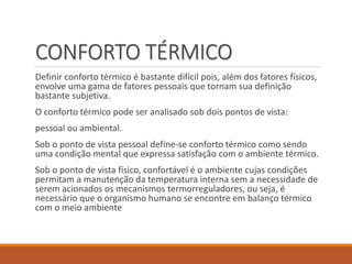 CONFORTO TÉRMICO
Definir conforto térmico é bastante difícil pois, além dos fatores físicos,
envolve uma gama de fatores pessoais que tornam sua definição
bastante subjetiva.
O conforto térmico pode ser analisado sob dois pontos de vista:
pessoal ou ambiental.
Sob o ponto de vista pessoal define-se conforto térmico como sendo
uma condição mental que expressa satisfação com o ambiente térmico.
Sob o ponto de vista físico, confortável é o ambiente cujas condições
permitam a manutenção da temperatura interna sem a necessidade de
serem acionados os mecanismos termorreguladores, ou seja, é
necessário que o organismo humano se encontre em balanço térmico
com o meio ambiente
 