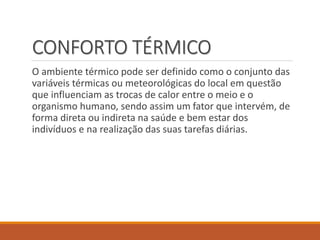 CONFORTO TÉRMICO
O ambiente térmico pode ser definido como o conjunto das
variáveis térmicas ou meteorológicas do local em questão
que influenciam as trocas de calor entre o meio e o
organismo humano, sendo assim um fator que intervém, de
forma direta ou indireta na saúde e bem estar dos
indivíduos e na realização das suas tarefas diárias.
 