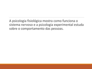 A psicologia fisiológica mostra como funciona o
sistema nervoso e a psicologia experimental estuda
sobre o comportamento das pessoas.
 