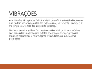 VIBRAÇÕES
As vibrações são agentes físicos nocivos que afetam os trabalhadores e
que podem ser provenientes das máquinas ou ferramentas portáteis a
motor ou resultantes dos postos de trabalho.
Os riscos devidos a vibrações mecânicas têm efeitos sobre a saúde e
segurança dos trabalhadores e deles podem resultar perturbações
músculo-esqueléticas, neurológicas e vasculares, além de outras
patologias.
 