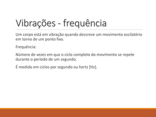 Vibrações - frequência
Um corpo está em vibração quando descreve um movimento oscilatório
em torno de um ponto fixo.
Frequência:
Número de vezes em que o ciclo completo do movimento se repete
durante o período de um segundo.
É medido em ciclos por segundo ou hertz [Hz].
 