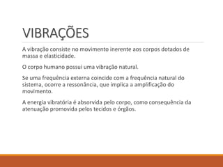 VIBRAÇÕES
A vibração consiste no movimento inerente aos corpos dotados de
massa e elasticidade.
O corpo humano possui uma vibração natural.
Se uma frequência externa coincide com a frequência natural do
sistema, ocorre a ressonância, que implica a amplificação do
movimento.
A energia vibratória é absorvida pelo corpo, como consequência da
atenuação promovida pelos tecidos e órgãos.
 