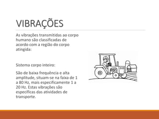 VIBRAÇÕES
As vibrações transmitidas ao corpo
humano são classificadas de
acordo com a região do corpo
atingida:
Sistema corpo inteiro:
São de baixa frequência e alta
amplitude, situam-se na faixa de 1
a 80 Hz, mais especificamente 1 a
20 Hz. Estas vibrações são
específicas das atividades de
transporte.
 