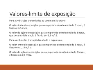 Valores-limite de exposição
Para as vibrações transmitidas ao sistema mão-braço:
O valor-limite de exposição, para um período de referência de 8 horas, é
fixado em 5 m/s2;
O valor de ação de exposição, para um período de referência de 8 horas,
que desencadeia a ação é fixado em 2,5 m/s2.
Para as vibrações transmitidas a todo o organismo:
O valor-limite de exposição, para um período de referência de 8 horas, é
fixado em 1,15 m/s2;
O valor de ação de exposição, para um período de referência de 8 horas,
é fixado em 0,5 m/s2.
 