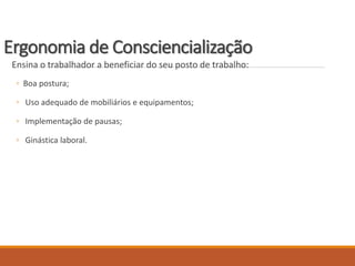 Ergonomia de Consciencialização
Ensina o trabalhador a beneficiar do seu posto de trabalho:
◦ Boa postura;
◦ Uso adequado de mobiliários e equipamentos;
◦ Implementação de pausas;
◦ Ginástica laboral.
 