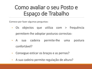 Como avaliar o seu Posto e
Espaço de Trabalho
Comece por fazer algumas perguntas:
• Os objectos que utiliza com > frequência
permitem-lhe adoptar posturas correctas?
• A sua cadeira permite-lhe uma postura
confortável?
• Consegue esticar os braços e as pernas?
• A sua cadeira permite regulação de altura?
 