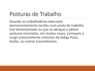 Posturas de Trabalho
Quando os trabalhadores executam
permanentemente tarefas num posto de trabalho
mal dimensionado ou que os obrigue a adotar
posturas incorretas, em muitos casos, começam a
surgir precocemente sintomas de fadiga física,
lesões, ou outros traumatismos.
 