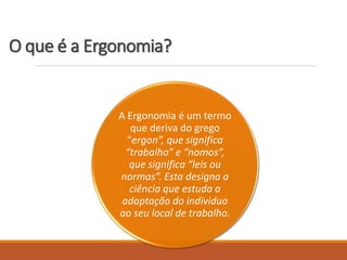 O que é a Ergonomia?
A Ergonomia é um termo
que deriva do grego
“ergon”, que significa
“trabalho” e “nomos”,
que significa “leis ou
normas”. Esta designa a
ciência que estuda a
adaptação do individuo
ao seu local de trabalho.
 