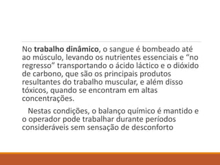 No trabalho dinâmico, o sangue é bombeado até
ao músculo, levando os nutrientes essenciais e “no
regresso” transportando o ácido láctico e o dióxido
de carbono, que são os principais produtos
resultantes do trabalho muscular, e além disso
tóxicos, quando se encontram em altas
concentrações.
Nestas condições, o balanço químico é mantido e
o operador pode trabalhar durante períodos
consideráveis sem sensação de desconforto
 