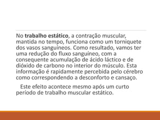 No trabalho estático, a contração muscular,
mantida no tempo, funciona como um torniquete
dos vasos sanguíneos. Como resultado, vamos ter
uma redução do fluxo sanguíneo, com a
consequente acumulação de ácido láctico e de
dióxido de carbono no interior do músculo. Esta
informação é rapidamente percebida pelo cérebro
como correspondendo a desconforto e cansaço.
Este efeito acontece mesmo após um curto
período de trabalho muscular estático.
 