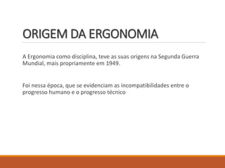 ORIGEM DA ERGONOMIA
A Ergonomia como disciplina, teve as suas origens na Segunda Guerra
Mundial, mais propriamente em 1949.
Foi nessa época, que se evidenciam as incompatibilidades entre o
progresso humano e o progresso técnico
 