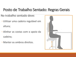 Posto de Trabalho Sentado: Regras Gerais
No trabalho sentado deve:
◦ Utilizar uma cadeira regulável em
altura;
◦ Alinhar as costas com o apoio da
cadeira;
◦ Manter os ombros direitos.
 