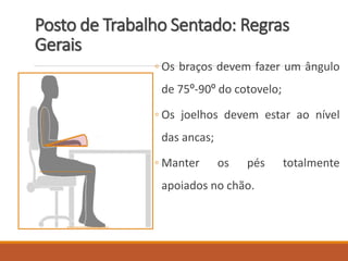 Posto de Trabalho Sentado: Regras
Gerais
◦ Os braços devem fazer um ângulo
de 75º-90º do cotovelo;
◦ Os joelhos devem estar ao nível
das ancas;
◦ Manter os pés totalmente
apoiados no chão.
 