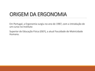 ORIGEM DA ERGONOMIA
Em Portugal, a Ergonomia surgiu no ano de 1987, com a introdução de
um curso no Instituto
Superior de Educação Física (ISEF), a atual Faculdade de Motricidade
Humana.
 
