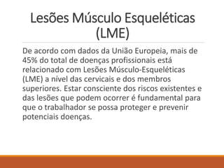 Lesões Músculo Esqueléticas
(LME)
De acordo com dados da União Europeia, mais de
45% do total de doenças profissionais está
relacionado com Lesões Músculo-Esqueléticas
(LME) a nível das cervicais e dos membros
superiores. Estar consciente dos riscos existentes e
das lesões que podem ocorrer é fundamental para
que o trabalhador se possa proteger e prevenir
potenciais doenças.
 