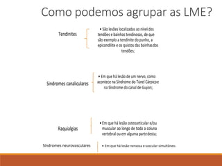 Como podemos agrupar as LME?
Tendinites
• São lesões localizadas ao nível dos
tendões e bainhas tendinosas, de que
são exemplo a tendinite do punho, a
epicondilite e os quistos das bainhasdos
tendões;
Sindromes canaliculares
• Em que há lesão de um nervo, como
acontece na Síndrome do Túnel Cárpicoe
na Síndrome do canal de Guyon;
Raquialgias
• Em que há lesão osteoarticular e/ou
muscular ao longo de toda a coluna
vertebral ou em alguma partedesta;
Síndromes neurovasculares • Em que há lesão nervosa e vascular simultâneo.
 