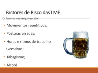 Factores de Risco das LME
Os factores mais frequentes são:
• Movimentos repetitivos;
• Posturas erradas;
• Horas e ritmos de trabalho
excessivas;
• Tabagismo;
• Álcool.
 