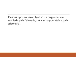 Para cumprir os seus objetivos a ergonomia é
auxiliada pela fisiologia, pela antropometria e pela
psicologia.
 