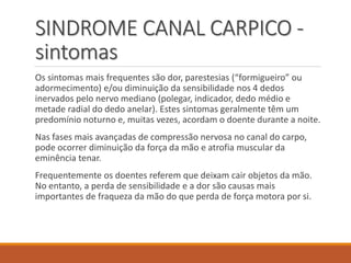 SINDROME CANAL CARPICO -
sintomas
Os sintomas mais frequentes são dor, parestesias (“formigueiro” ou
adormecimento) e/ou diminuição da sensibilidade nos 4 dedos
inervados pelo nervo mediano (polegar, indicador, dedo médio e
metade radial do dedo anelar). Estes sintomas geralmente têm um
predomínio noturno e, muitas vezes, acordam o doente durante a noite.
Nas fases mais avançadas de compressão nervosa no canal do carpo,
pode ocorrer diminuição da força da mão e atrofia muscular da
eminência tenar.
Frequentemente os doentes referem que deixam cair objetos da mão.
No entanto, a perda de sensibilidade e a dor são causas mais
importantes de fraqueza da mão do que perda de força motora por si.
 