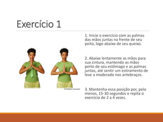 Exercício 1
1. Inicie o exercício com as palmas
das mãos juntas na frente de seu
peito, logo abaixo de seu queixo.
2. Abaixe lentamente as mãos para
sua cintura, mantendo as mãos
perto de seu estômago e as palmas
juntas, até sentir um estiramento de
leve a moderado nos antebraços.
3. Mantenha essa posição por, pelo
menos, 15-30 segundos e repita o
exercício de 2 a 4 vezes.
 