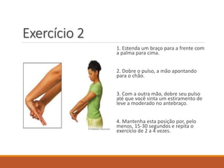 Exercício 2
1. Estenda um braço para a frente com
a palma para cima.
2. Dobre o pulso, a mão apontando
para o chão.
3. Com a outra mão, dobre seu pulso
até que você sinta um estiramento de
leve a moderado no antebraço.
4. Mantenha esta posição por, pelo
menos, 15-30 segundos e repita o
exercício de 2 a 4 vezes.
 