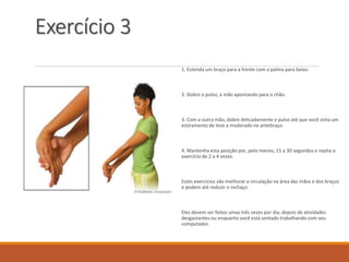 Exercício 3
1. Estenda um braço para a frente com a palma para baixo.
2. Dobre o pulso, a mão apontando para o chão.
3. Com a outra mão, dobre delicadamente o pulso até que você sinta um
estiramento de leve a moderado no antebraço.
4. Mantenha esta posição por, pelo menos, 15 a 30 segundos e repita o
exercício de 2 a 4 vezes.
Estes exercícios vão melhorar a circulação na área das mãos e dos braços
e podem até reduzir o inchaço.
Eles devem ser feitos umas três vezes por dia, depois de atividades
desgastantes ou enquanto você está sentado trabalhando com seu
computador.
 