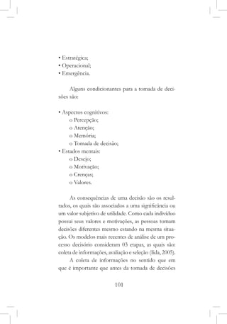 101
• Estratégica;
• Operacional;
• Emergência.
Alguns condicionantes para a tomada de deci-
sões são:
• Aspectos cognitivos:
o Percepção;
o Atenção;
o Memória;
o Tomada de decisão;
• Estados mentais:
o Desejo;
o Motivação;
o Crenças;
o Valores.
As consequências de uma decisão são os resul-
tados, os quais são associados a uma significância ou
um valor subjetivo de utilidade. Como cada indivíduo
possui seus valores e motivações, as pessoas tomam
decisões diferentes mesmo estando na mesma situa-
ção. Os modelos mais recentes de análise de um pro-
cesso decisório consideram 03 etapas, as quais são:
coleta de informações, avaliação e seleção (Iida, 2005).
A coleta de informações no sentido que em
que é importante que antes da tomada de decisões
 