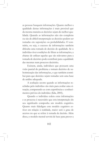 102
as pessoas busquem informações. Quanto melhor a
qualidade destas informações é mais provável que
da mesma maneira as decisões sejam de melhor qua-
lidade. Quando as informações não são completas
ou são de difícil interpretação as decisões podem ser
tomadas em suposições ou probabilidades. O con-
trário, ou seja, o excesso de informações também
dificulta uma tomada de decisão de qualidade. Se o
indivíduo tiver condições de filtrar as informações, a
chance de utilizar aquelas que são relevantes para a
tomada de decisões pode contribuir para a qualidade
das mesmas num processo decisório.
Existem, ainda, indivíduos que possuem uma
visão parcial do problema e tomam decisões de su-
botimização das informações, o que também contri-
bui para que decisões sejam tomadas sem uma base
de análise adequada.
A avaliação ocorre quando as informações re-
cebidas pelo indivíduo são úteis para avaliar uma si-
tuação, comparando-as com experiências e conheci-
mentos prévios do indivíduo (Iida, 2005).
Quando o indivíduo coleta estas informações
e as processa é necessário que esta interpretação do
seu significado componha um modelo cognitivo.
Quanto mais fidedigno este modelo cognitivo es-
tiver em relação à realidade, maior será o grau de
acertos no que se refere à tomada de decisão. Além
disso, o modelo mental servirá de base para prever a
 