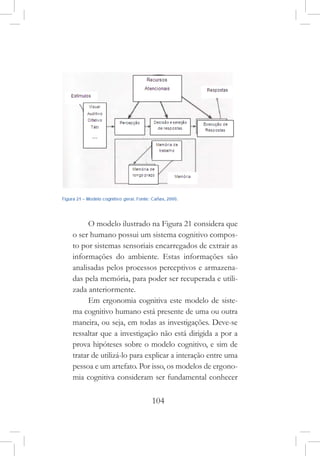104
O modelo ilustrado na Figura 21 considera que
o ser humano possui um sistema cognitivo compos-
to por sistemas sensoriais encarregados de extrair as
informações do ambiente. Estas informações são
analisadas pelos processos perceptivos e armazena-
das pela memória, para poder ser recuperada e utili-
zada anteriormente.
Em ergonomia cognitiva este modelo de siste-
ma cognitivo humano está presente de uma ou outra
maneira, ou seja, em todas as investigações. Deve-se
ressaltar que a investigação não está dirigida a por a
prova hipóteses sobre o modelo cognitivo, e sim de
tratar de utilizá-lo para explicar a interação entre uma
pessoa e um artefato. Por isso, os modelos de ergono-
mia cognitiva consideram ser fundamental conhecer
 