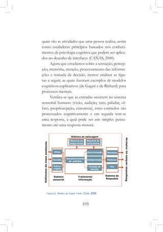 105
quais são as atividades que uma pessoa realiza, assim
como estabelecer princípios baseados nos conheci-
mentos da psicologia cognitiva que podem ser aplica-
dos no desenho de interfaces (CAÑAS, 2000).
Agora que estudamos sobre a sensação, percep-
ção, memória, atenção, processamento das informa-
ções e tomada de decisão, iremos analisar as figu-
ras a seguir, as quais ilustram exemplos de modelos
cognitivos explicativos (de Gagné e de Richard) para
processos mentais.
Verifica-se que as entradas ocorrem no sistema
sensorial humano (visão, audição, tato, paladar, ol-
fato, propriocepção, cinestesia), estes estímulos são
processados cognitivamente e em seguida tem-se
uma resposta, a qual pode ser um simples pensa-
mento até uma resposta motora.
 