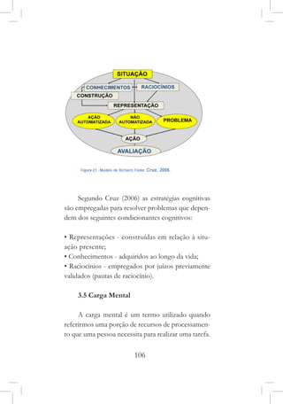 106
Segundo Cruz (2006) as estratégias cognitivas
são empregadas para resolver problemas que depen-
dem dos seguintes condicionantes cognitivos:
• Representações - construídas em relação à situ-
ação presente;
• Conhecimentos - adquiridos ao longo da vida;
• Raciocínios - empregados por juízos previamente
validados (pautas de raciocínio).
3.5 Carga Mental
A carga mental é um termo utilizado quando
referirmos uma porção de recursos de processamen-
to que uma pessoa necessita para realizar uma tarefa.
 