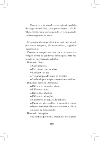 109
Dentre os métodos de construção de medidas
de cargas de trabalho, como por exemplo, o NASA
TLX, é importante que o método leve em conside-
ração os seguintes aspectos:
• Caracterizar dimensões (física, sensório-atencional,
perceptiva, temporal, afetiva-emocional, cognitiva-
-reacional), e:
• Decompor comportamentos que expressam per-
cepções sobre as condições psicológicas para res-
ponder as exigências do trabalho.
• Dimensão Física:
o Carregar peso;
o Fazer força com as mãos;
o Deslocar-se a pé;
o Trabalhar parado numa só posição;
o Mudar de postura para acomodar-se melhor.
• Dimensão Sensória–Atencional
o Diferenciar estímulos visuais;
o Diferenciar sons;
o Diferenciar cheiros;
o Diferenciar vibrações;
o Orientar-se no espaço de trabalho;
o Prestar atenção em diferentes estímulos visuais;
oPrestaratençãoemdiferentesestímulosauditivos;
o Manter-se concentrado.
• Dimensão Perceptiva
o Identificar problemas mecânicos nos equipa-
 