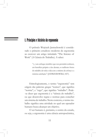 11
1. Princípios e história da ergonomia
O polonês Wojciech Jastrzebowski é conside-
rado o primeiro estudioso moderno de ergonomia
ao escrever um artigo intitulado “The Science of
Work” (A Ciência do Trabalho). A saber:
“(...) um enfoque científico que nos permitirá conhecer,
em benefício próprio e dos demais, os melhores frutos
do trabalho de toda a vida com o mínimo de esforço e a
máxima satisfação.” (JASTRZEBOWSKI, 1857).
Etimologicamente, o termo “ergonomia” tem
origem das palavras gregas “nomos”, que significa
“norma”, e “ergo”, que significa “trabalho”. Pode-
-se dizer que ergonomia é a “ciência do trabalho”,
ou que desenvolve regras e normas para conceber
um sistema de trabalho. Neste contexto, o termo tra-
balho significa uma atividade no qual um operador
humano busca alcançar um objetivo.
O ser humano é, portanto, o centro do estudo,
ou seja, a ergonomia é uma ciência antropocêntrica,
 
